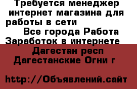 Требуется менеджер интернет-магазина для работы в сети.                 - Все города Работа » Заработок в интернете   . Дагестан респ.,Дагестанские Огни г.